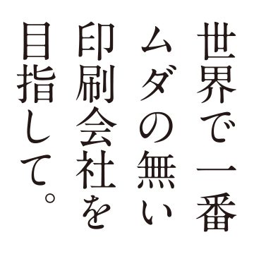 世界で一番ムダの無い印刷会社を目指して。